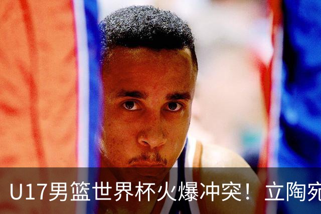 U17男篮世界杯火爆冲突！立陶宛小将怒推张淳智引4人被驱离场